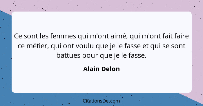 Ce sont les femmes qui m'ont aimé, qui m'ont fait faire ce métier, qui ont voulu que je le fasse et qui se sont battues pour que je le f... - Alain Delon