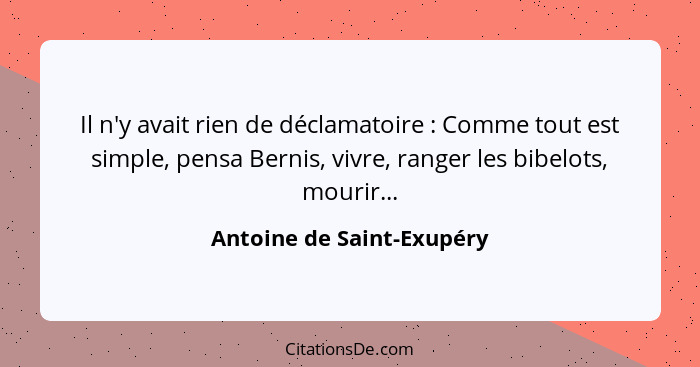 Il n'y avait rien de déclamatoire : Comme tout est simple, pensa Bernis, vivre, ranger les bibelots, mourir...... - Antoine de Saint-Exupéry