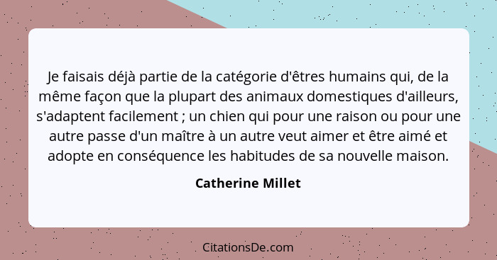 Je faisais déjà partie de la catégorie d'êtres humains qui, de la même façon que la plupart des animaux domestiques d'ailleurs, s'a... - Catherine Millet