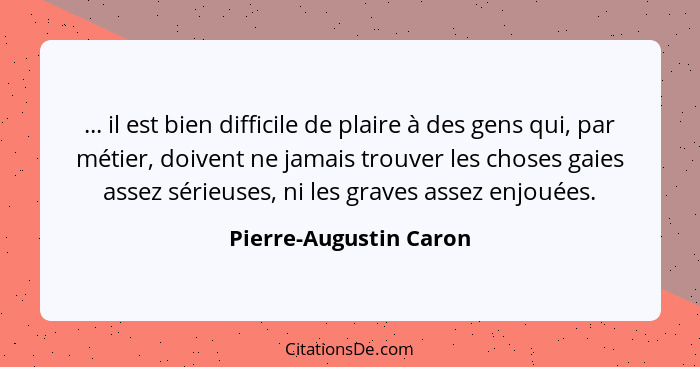 ... il est bien difficile de plaire à des gens qui, par métier, doivent ne jamais trouver les choses gaies assez sérieuses, ni... - Pierre-Augustin Caron