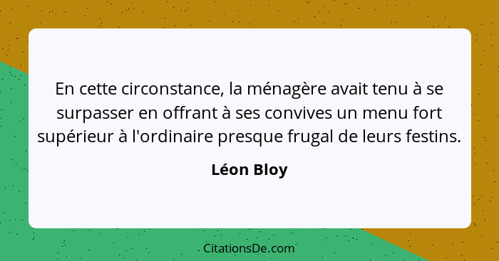 En cette circonstance, la ménagère avait tenu à se surpasser en offrant à ses convives un menu fort supérieur à l'ordinaire presque frugal... - Léon Bloy