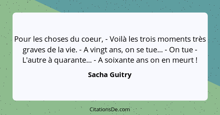 Pour les choses du coeur, - Voilà les trois moments très graves de la vie. - A vingt ans, on se tue... - On tue - L'autre à quarante...... - Sacha Guitry