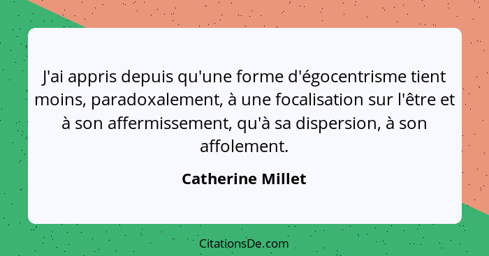 J'ai appris depuis qu'une forme d'égocentrisme tient moins, paradoxalement, à une focalisation sur l'être et à son affermissement,... - Catherine Millet