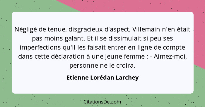 Négligé de tenue, disgracieux d'aspect, Villemain n'en était pas moins galant. Et il se dissimulait si peu ses imperfections... - Etienne Lorédan Larchey