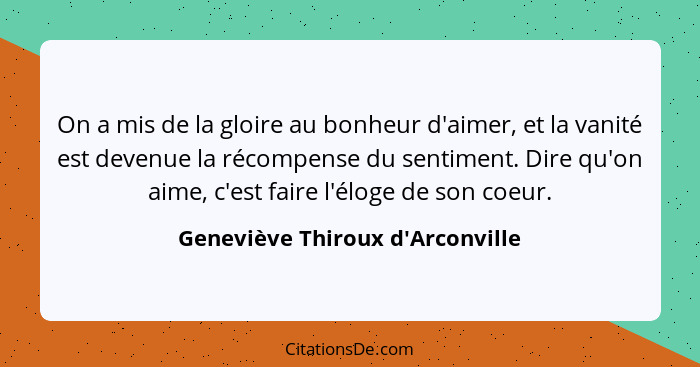 On a mis de la gloire au bonheur d'aimer, et la vanité est devenue la récompense du sentiment. Dire qu'on aime, c... - Geneviève Thiroux d'Arconville