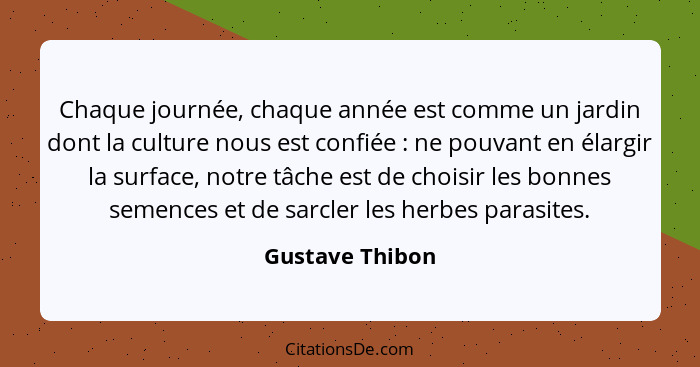 Chaque journée, chaque année est comme un jardin dont la culture nous est confiée : ne pouvant en élargir la surface, notre tâch... - Gustave Thibon