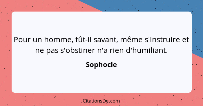 Pour un homme, fût-il savant, même s'instruire et ne pas s'obstiner n'a rien d'humiliant.... - Sophocle