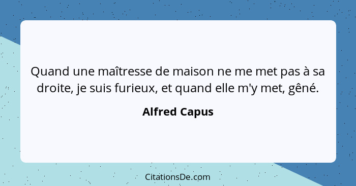 Quand une maîtresse de maison ne me met pas à sa droite, je suis furieux, et quand elle m'y met, gêné.... - Alfred Capus