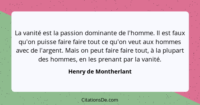 La vanité est la passion dominante de l'homme. Il est faux qu'on puisse faire faire tout ce qu'on veut aux hommes avec de l'arg... - Henry de Montherlant