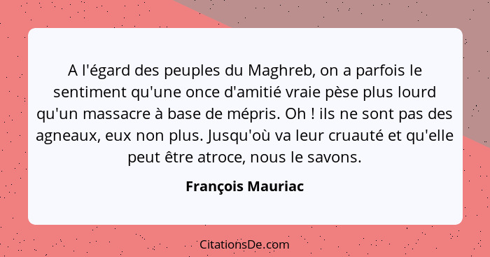 A l'égard des peuples du Maghreb, on a parfois le sentiment qu'une once d'amitié vraie pèse plus lourd qu'un massacre à base de mép... - François Mauriac