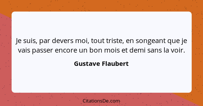 Je suis, par devers moi, tout triste, en songeant que je vais passer encore un bon mois et demi sans la voir.... - Gustave Flaubert