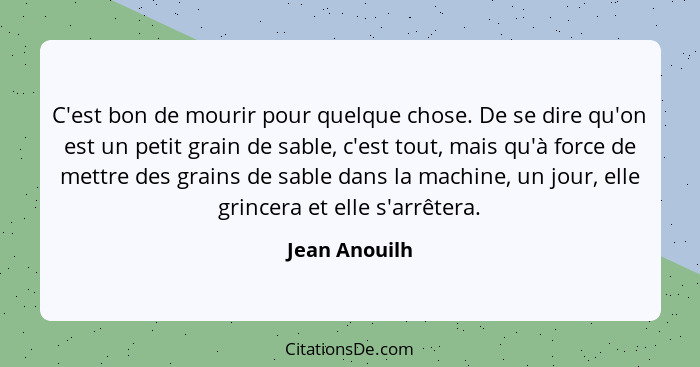 C'est bon de mourir pour quelque chose. De se dire qu'on est un petit grain de sable, c'est tout, mais qu'à force de mettre des grains... - Jean Anouilh