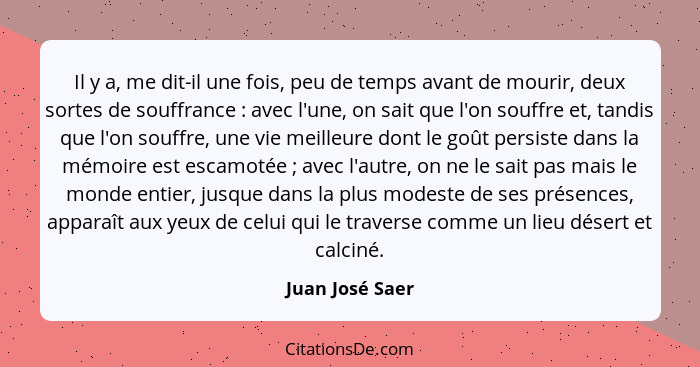 Il y a, me dit-il une fois, peu de temps avant de mourir, deux sortes de souffrance : avec l'une, on sait que l'on souffre et, t... - Juan José Saer