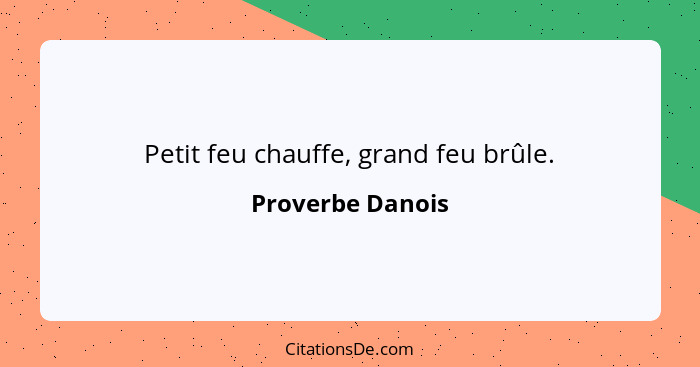 Petit feu chauffe, grand feu brûle.... - Proverbe Danois