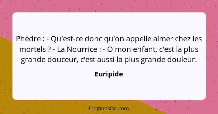 Phèdre : - Qu'est-ce donc qu'on appelle aimer chez les mortels ? - La Nourrice : - O mon enfant, c'est la plus grande douceu... - Euripide