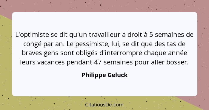 L'optimiste se dit qu'un travailleur a droit à 5 semaines de congé par an. Le pessimiste, lui, se dit que des tas de braves gens son... - Philippe Geluck