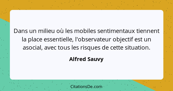 Dans un milieu où les mobiles sentimentaux tiennent la place essentielle, l'observateur objectif est un asocial, avec tous les risques... - Alfred Sauvy