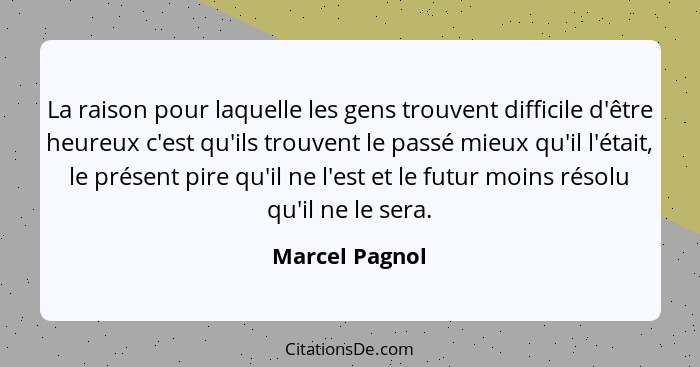 La raison pour laquelle les gens trouvent difficile d'être heureux c'est qu'ils trouvent le passé mieux qu'il l'était, le présent pire... - Marcel Pagnol