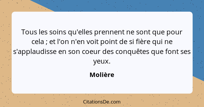 Tous les soins qu'elles prennent ne sont que pour cela ; et l'on n'en voit point de si fière qui ne s'applaudisse en son coeur des conq... - Molière