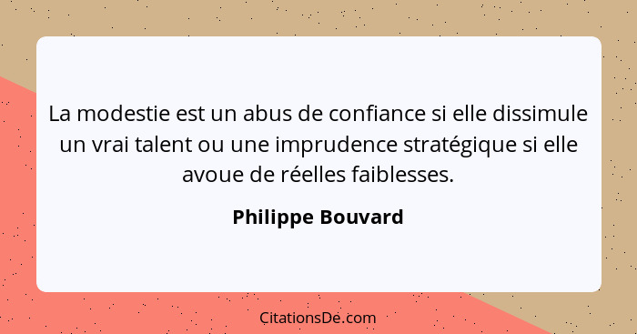 La modestie est un abus de confiance si elle dissimule un vrai talent ou une imprudence stratégique si elle avoue de réelles faible... - Philippe Bouvard