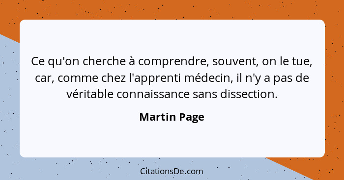 Ce qu'on cherche à comprendre, souvent, on le tue, car, comme chez l'apprenti médecin, il n'y a pas de véritable connaissance sans disse... - Martin Page