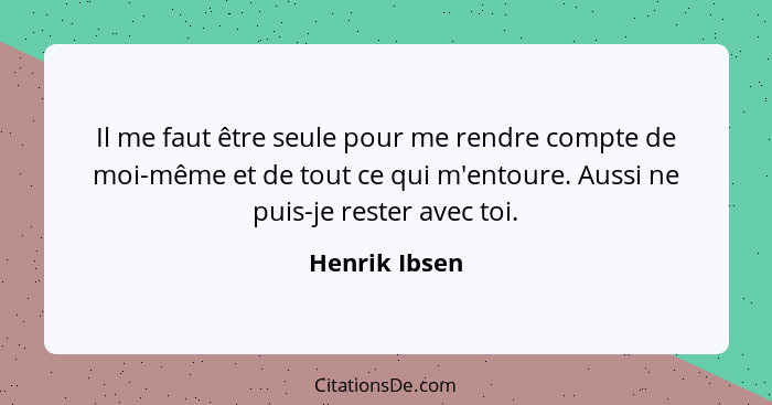 Il me faut être seule pour me rendre compte de moi-même et de tout ce qui m'entoure. Aussi ne puis-je rester avec toi.... - Henrik Ibsen