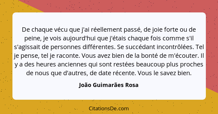 De chaque vécu que j'ai réellement passé, de joie forte ou de peine, je vois aujourd'hui que j'étais chaque fois comme s'il s'ag... - João Guimarães Rosa