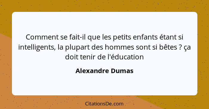 Comment se fait-il que les petits enfants étant si intelligents, la plupart des hommes sont si bêtes ? ça doit tenir de l'éduca... - Alexandre Dumas