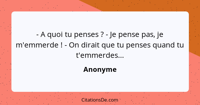 - A quoi tu penses ? - Je pense pas, je m'emmerde ! - On dirait que tu penses quand tu t'emmerdes...... - Anonyme