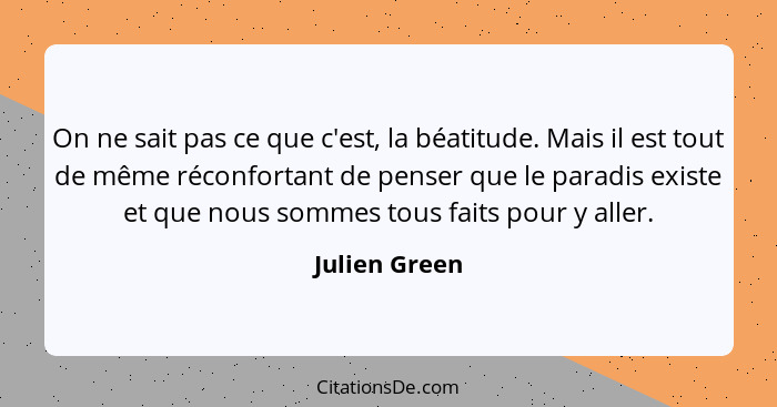 On ne sait pas ce que c'est, la béatitude. Mais il est tout de même réconfortant de penser que le paradis existe et que nous sommes tou... - Julien Green