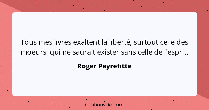 Tous mes livres exaltent la liberté, surtout celle des moeurs, qui ne saurait exister sans celle de l'esprit.... - Roger Peyrefitte