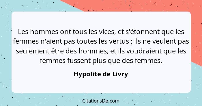 Les hommes ont tous les vices, et s'étonnent que les femmes n'aient pas toutes les vertus ; ils ne veulent pas seulement être... - Hypolite de Livry