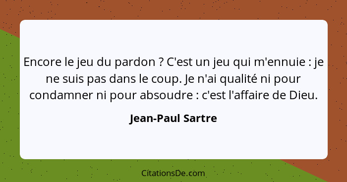 Encore le jeu du pardon ? C'est un jeu qui m'ennuie : je ne suis pas dans le coup. Je n'ai qualité ni pour condamner ni p... - Jean-Paul Sartre