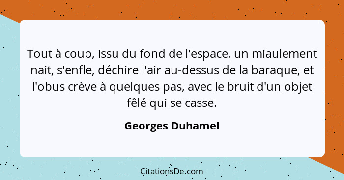 Tout à coup, issu du fond de l'espace, un miaulement nait, s'enfle, déchire l'air au-dessus de la baraque, et l'obus crève à quelque... - Georges Duhamel