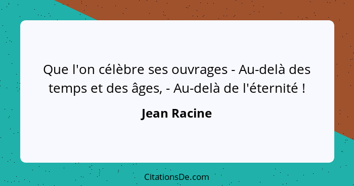 Que l'on célèbre ses ouvrages - Au-delà des temps et des âges, - Au-delà de l'éternité !... - Jean Racine