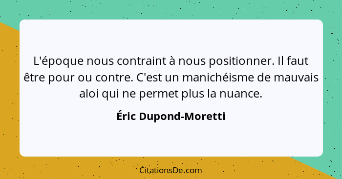 L'époque nous contraint à nous positionner. Il faut être pour ou contre. C'est un manichéisme de mauvais aloi qui ne permet plus... - Éric Dupond-Moretti