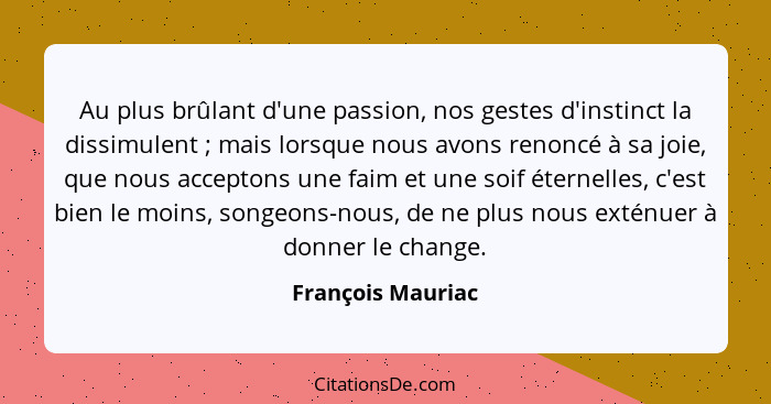 Au plus brûlant d'une passion, nos gestes d'instinct la dissimulent ; mais lorsque nous avons renoncé à sa joie, que nous acce... - François Mauriac