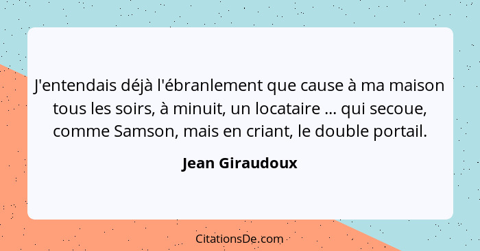 J'entendais déjà l'ébranlement que cause à ma maison tous les soirs, à minuit, un locataire ... qui secoue, comme Samson, mais en cri... - Jean Giraudoux