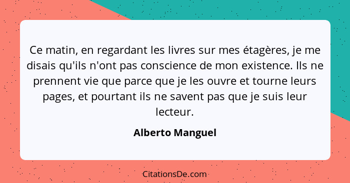 Ce matin, en regardant les livres sur mes étagères, je me disais qu'ils n'ont pas conscience de mon existence. Ils ne prennent vie q... - Alberto Manguel