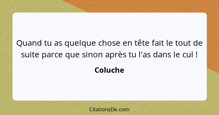 Quand tu as quelque chose en tête fait le tout de suite parce que sinon après tu l'as dans le cul !... - Coluche