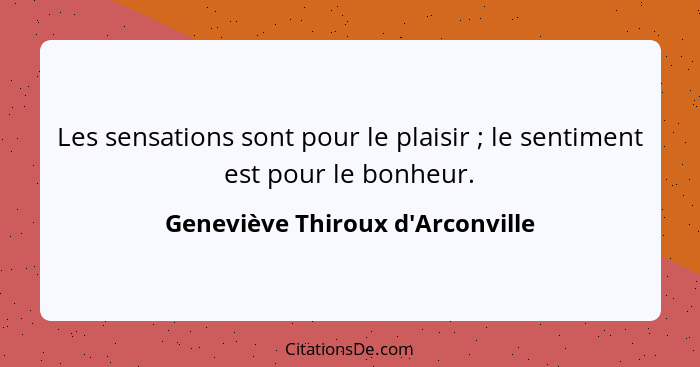 Les sensations sont pour le plaisir ; le sentiment est pour le bonheur.... - Geneviève Thiroux d'Arconville