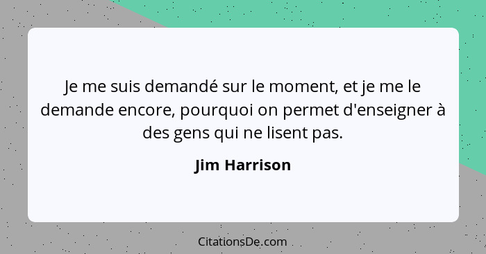 Je me suis demandé sur le moment, et je me le demande encore, pourquoi on permet d'enseigner à des gens qui ne lisent pas.... - Jim Harrison