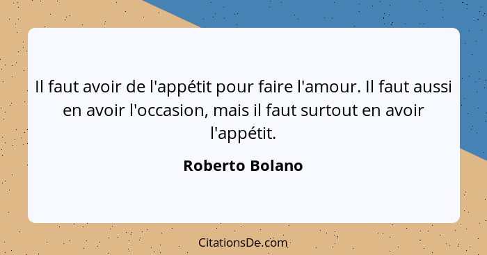 Il faut avoir de l'appétit pour faire l'amour. Il faut aussi en avoir l'occasion, mais il faut surtout en avoir l'appétit.... - Roberto Bolano