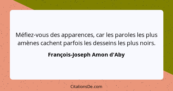 Méfiez-vous des apparences, car les paroles les plus amènes cachent parfois les desseins les plus noirs.... - François-Joseph Amon d'Aby