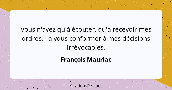 Vous n'avez qu'à écouter, qu'a recevoir mes ordres, - à vous conformer à mes décisions irrévocables.... - François Mauriac