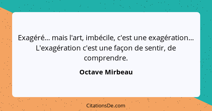 Exagéré... mais l'art, imbécile, c'est une exagération... L'exagération c'est une façon de sentir, de comprendre.... - Octave Mirbeau