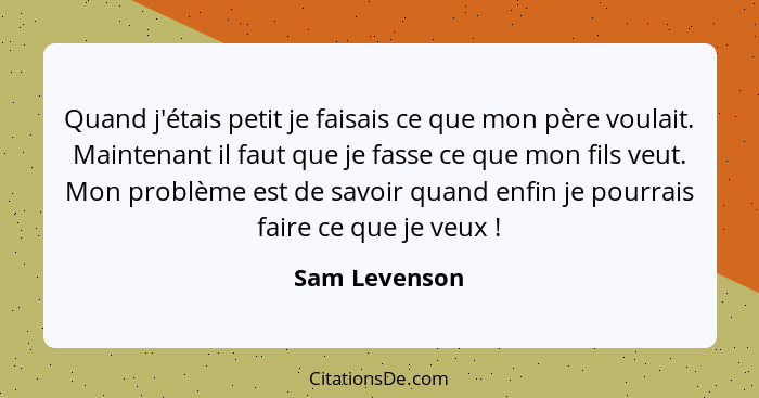 Quand j'étais petit je faisais ce que mon père voulait. Maintenant il faut que je fasse ce que mon fils veut. Mon problème est de savoi... - Sam Levenson