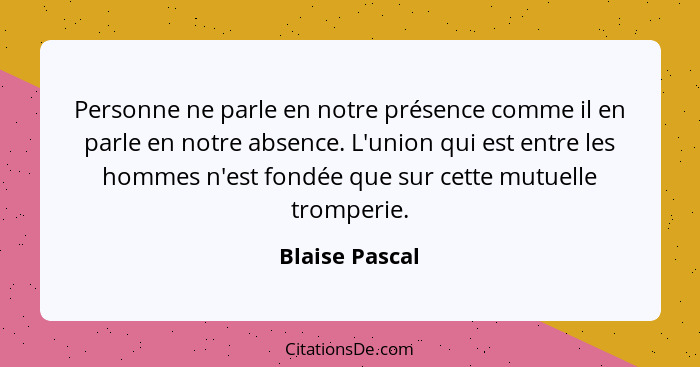 Personne ne parle en notre présence comme il en parle en notre absence. L'union qui est entre les hommes n'est fondée que sur cette mu... - Blaise Pascal