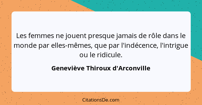 Les femmes ne jouent presque jamais de rôle dans le monde par elles-mêmes, que par l'indécence, l'intrigue ou le... - Geneviève Thiroux d'Arconville