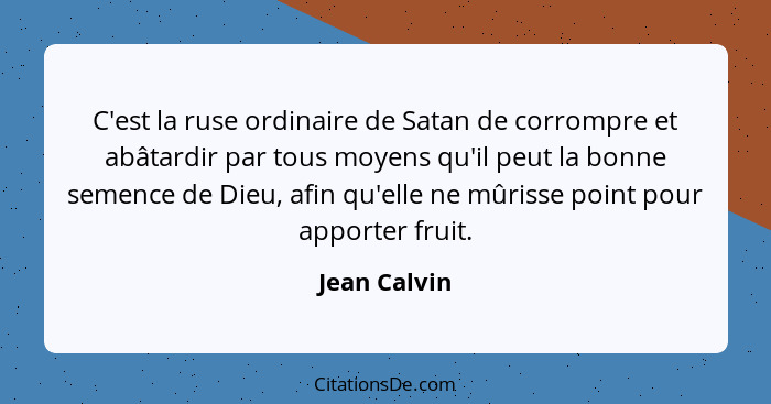 C'est la ruse ordinaire de Satan de corrompre et abâtardir par tous moyens qu'il peut la bonne semence de Dieu, afin qu'elle ne mûrisse... - Jean Calvin